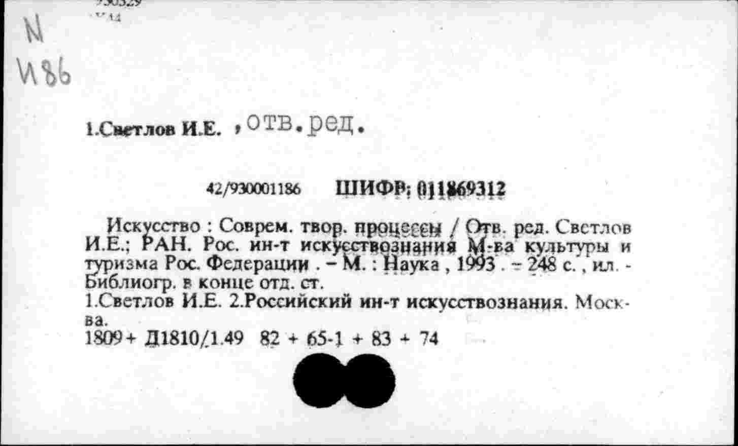 ﻿1 .Светлов И.Е. »о тв. р ед.
42/930001186 ШИФР; (1ЦМ69312
Искусство : Соврем, твор. процессу / Отв. ред. Светлов И.Е.; РАН. Рос. ин-т искусствознание М-ьа культуры и туризма Рос. Федерации . - М.: Йаука , 1993 - 248 с., ил . -Библиогр. в конце отд. ст.
1.Светлов И.Е. 2.Российский ин-т искусствознания. Москва.
1809 + Д1810/1.49 82 + 65-1 + 83 + 74